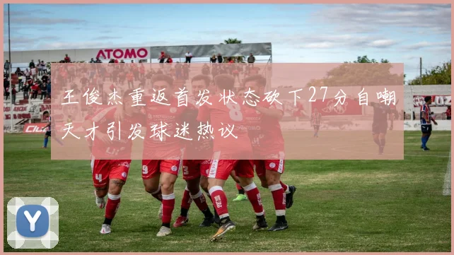 王俊杰重返首发状态砍下27分自嘲天才引发球迷热议