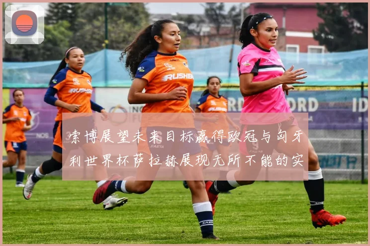索博展望未来目标赢得欧冠与匈牙利世界杯萨拉赫展现无所不能的实力