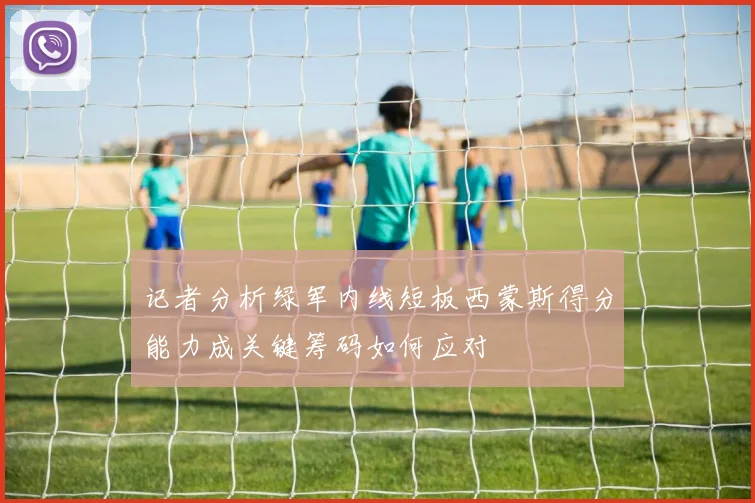 记者分析绿军内线短板西蒙斯得分能力成关键筹码如何应对